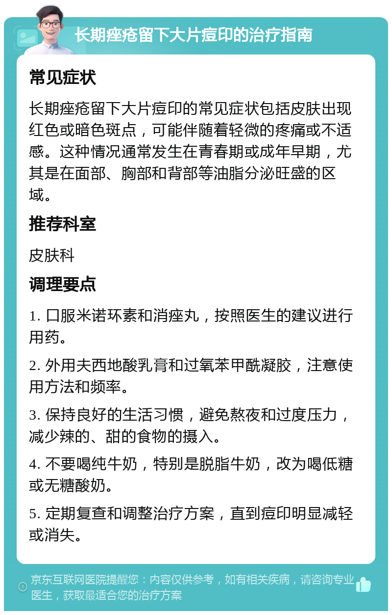 长期痤疮留下大片痘印的治疗指南 常见症状 长期痤疮留下大片痘印的常见症状包括皮肤出现红色或暗色斑点，可能伴随着轻微的疼痛或不适感。这种情况通常发生在青春期或成年早期，尤其是在面部、胸部和背部等油脂分泌旺盛的区域。 推荐科室 皮肤科 调理要点 1. 口服米诺环素和消痤丸，按照医生的建议进行用药。 2. 外用夫西地酸乳膏和过氧苯甲酰凝胶，注意使用方法和频率。 3. 保持良好的生活习惯，避免熬夜和过度压力，减少辣的、甜的食物的摄入。 4. 不要喝纯牛奶，特别是脱脂牛奶，改为喝低糖或无糖酸奶。 5. 定期复查和调整治疗方案，直到痘印明显减轻或消失。