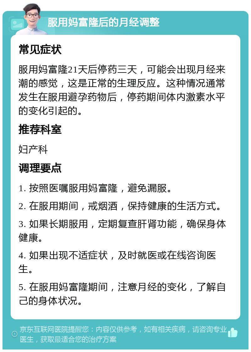 服用妈富隆后的月经调整 常见症状 服用妈富隆21天后停药三天，可能会出现月经来潮的感觉，这是正常的生理反应。这种情况通常发生在服用避孕药物后，停药期间体内激素水平的变化引起的。 推荐科室 妇产科 调理要点 1. 按照医嘱服用妈富隆，避免漏服。 2. 在服用期间，戒烟酒，保持健康的生活方式。 3. 如果长期服用，定期复查肝肾功能，确保身体健康。 4. 如果出现不适症状，及时就医或在线咨询医生。 5. 在服用妈富隆期间，注意月经的变化，了解自己的身体状况。