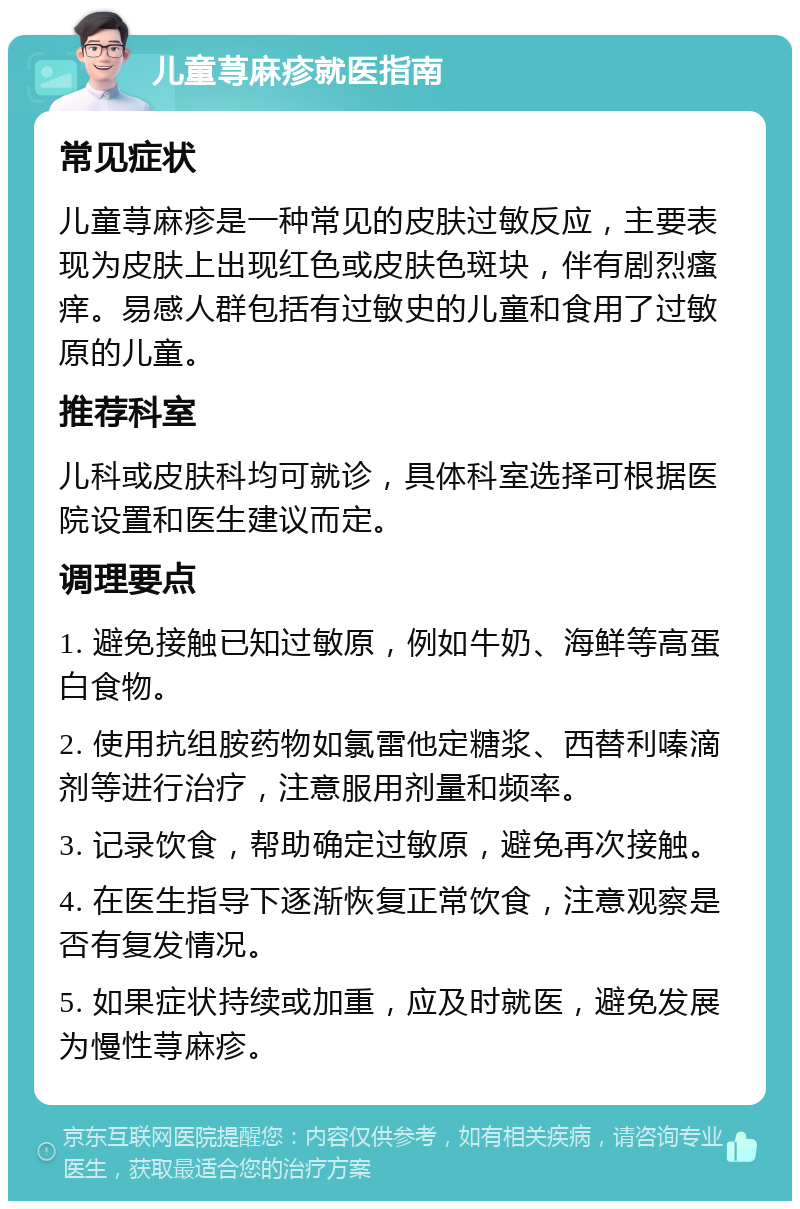 儿童荨麻疹就医指南 常见症状 儿童荨麻疹是一种常见的皮肤过敏反应，主要表现为皮肤上出现红色或皮肤色斑块，伴有剧烈瘙痒。易感人群包括有过敏史的儿童和食用了过敏原的儿童。 推荐科室 儿科或皮肤科均可就诊，具体科室选择可根据医院设置和医生建议而定。 调理要点 1. 避免接触已知过敏原，例如牛奶、海鲜等高蛋白食物。 2. 使用抗组胺药物如氯雷他定糖浆、西替利嗪滴剂等进行治疗，注意服用剂量和频率。 3. 记录饮食，帮助确定过敏原，避免再次接触。 4. 在医生指导下逐渐恢复正常饮食，注意观察是否有复发情况。 5. 如果症状持续或加重，应及时就医，避免发展为慢性荨麻疹。