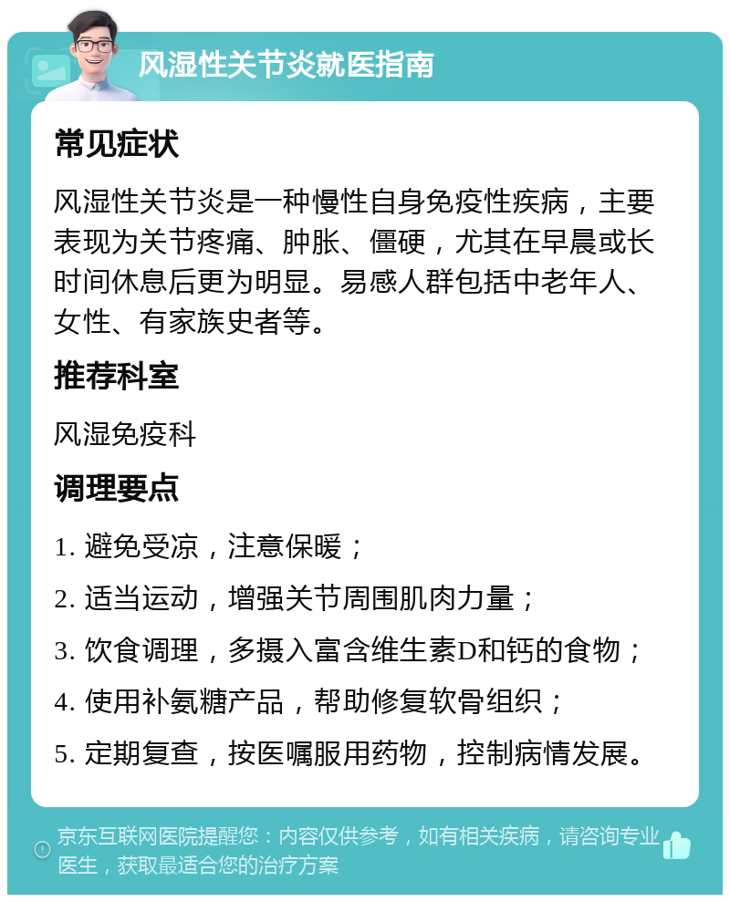 风湿性关节炎就医指南 常见症状 风湿性关节炎是一种慢性自身免疫性疾病，主要表现为关节疼痛、肿胀、僵硬，尤其在早晨或长时间休息后更为明显。易感人群包括中老年人、女性、有家族史者等。 推荐科室 风湿免疫科 调理要点 1. 避免受凉，注意保暖； 2. 适当运动，增强关节周围肌肉力量； 3. 饮食调理，多摄入富含维生素D和钙的食物； 4. 使用补氨糖产品，帮助修复软骨组织； 5. 定期复查，按医嘱服用药物，控制病情发展。