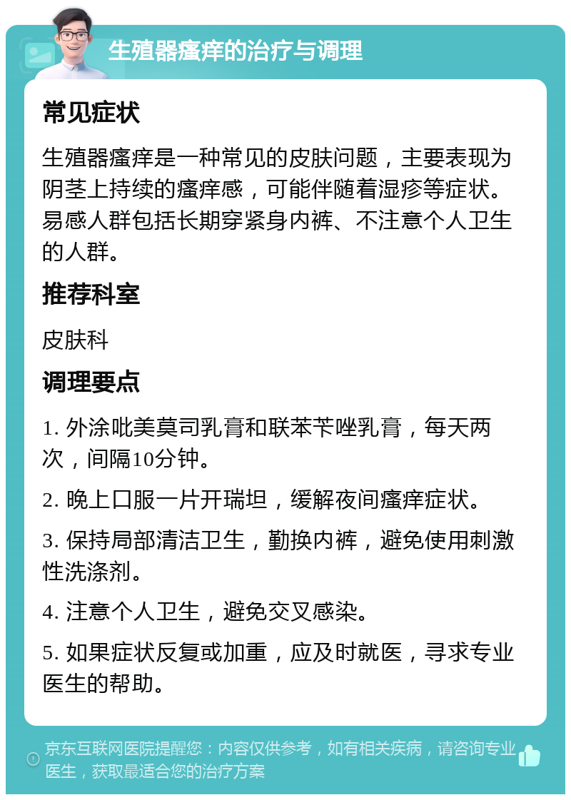 生殖器瘙痒的治疗与调理 常见症状 生殖器瘙痒是一种常见的皮肤问题，主要表现为阴茎上持续的瘙痒感，可能伴随着湿疹等症状。易感人群包括长期穿紧身内裤、不注意个人卫生的人群。 推荐科室 皮肤科 调理要点 1. 外涂吡美莫司乳膏和联苯苄唑乳膏，每天两次，间隔10分钟。 2. 晚上口服一片开瑞坦，缓解夜间瘙痒症状。 3. 保持局部清洁卫生，勤换内裤，避免使用刺激性洗涤剂。 4. 注意个人卫生，避免交叉感染。 5. 如果症状反复或加重，应及时就医，寻求专业医生的帮助。