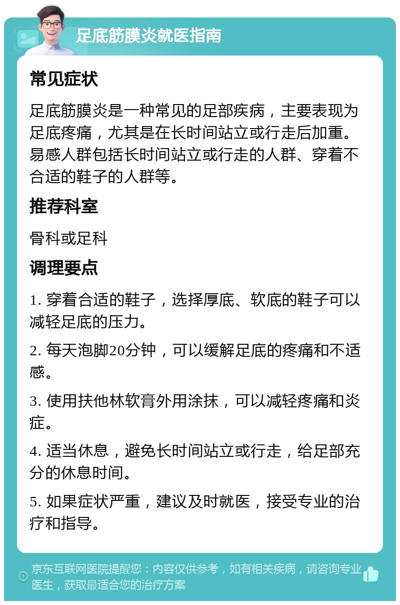 足底筋膜炎就医指南 常见症状 足底筋膜炎是一种常见的足部疾病，主要表现为足底疼痛，尤其是在长时间站立或行走后加重。易感人群包括长时间站立或行走的人群、穿着不合适的鞋子的人群等。 推荐科室 骨科或足科 调理要点 1. 穿着合适的鞋子，选择厚底、软底的鞋子可以减轻足底的压力。 2. 每天泡脚20分钟，可以缓解足底的疼痛和不适感。 3. 使用扶他林软膏外用涂抹，可以减轻疼痛和炎症。 4. 适当休息，避免长时间站立或行走，给足部充分的休息时间。 5. 如果症状严重，建议及时就医，接受专业的治疗和指导。