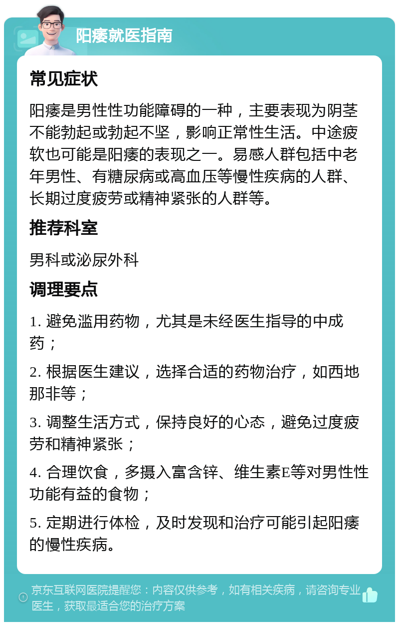 阳痿就医指南 常见症状 阳痿是男性性功能障碍的一种，主要表现为阴茎不能勃起或勃起不坚，影响正常性生活。中途疲软也可能是阳痿的表现之一。易感人群包括中老年男性、有糖尿病或高血压等慢性疾病的人群、长期过度疲劳或精神紧张的人群等。 推荐科室 男科或泌尿外科 调理要点 1. 避免滥用药物，尤其是未经医生指导的中成药； 2. 根据医生建议，选择合适的药物治疗，如西地那非等； 3. 调整生活方式，保持良好的心态，避免过度疲劳和精神紧张； 4. 合理饮食，多摄入富含锌、维生素E等对男性性功能有益的食物； 5. 定期进行体检，及时发现和治疗可能引起阳痿的慢性疾病。