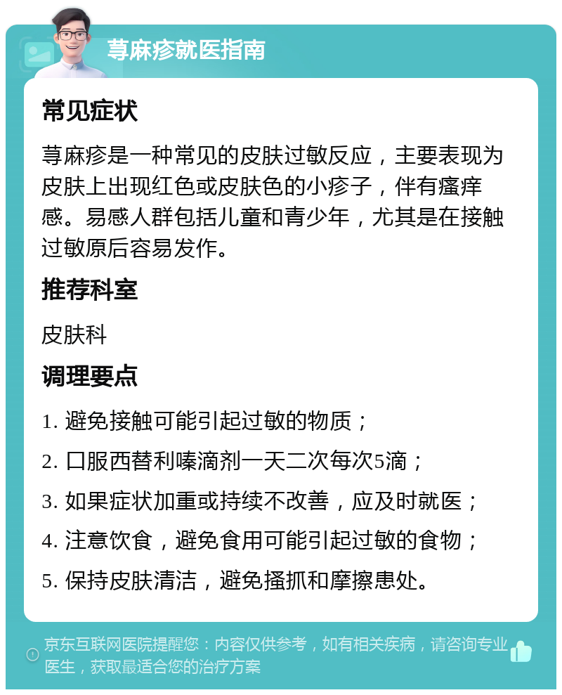 荨麻疹就医指南 常见症状 荨麻疹是一种常见的皮肤过敏反应，主要表现为皮肤上出现红色或皮肤色的小疹子，伴有瘙痒感。易感人群包括儿童和青少年，尤其是在接触过敏原后容易发作。 推荐科室 皮肤科 调理要点 1. 避免接触可能引起过敏的物质； 2. 口服西替利嗪滴剂一天二次每次5滴； 3. 如果症状加重或持续不改善，应及时就医； 4. 注意饮食，避免食用可能引起过敏的食物； 5. 保持皮肤清洁，避免搔抓和摩擦患处。