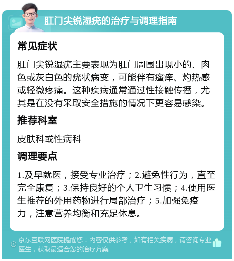 肛门尖锐湿疣的治疗与调理指南 常见症状 肛门尖锐湿疣主要表现为肛门周围出现小的、肉色或灰白色的疣状病变，可能伴有瘙痒、灼热感或轻微疼痛。这种疾病通常通过性接触传播，尤其是在没有采取安全措施的情况下更容易感染。 推荐科室 皮肤科或性病科 调理要点 1.及早就医，接受专业治疗；2.避免性行为，直至完全康复；3.保持良好的个人卫生习惯；4.使用医生推荐的外用药物进行局部治疗；5.加强免疫力，注意营养均衡和充足休息。