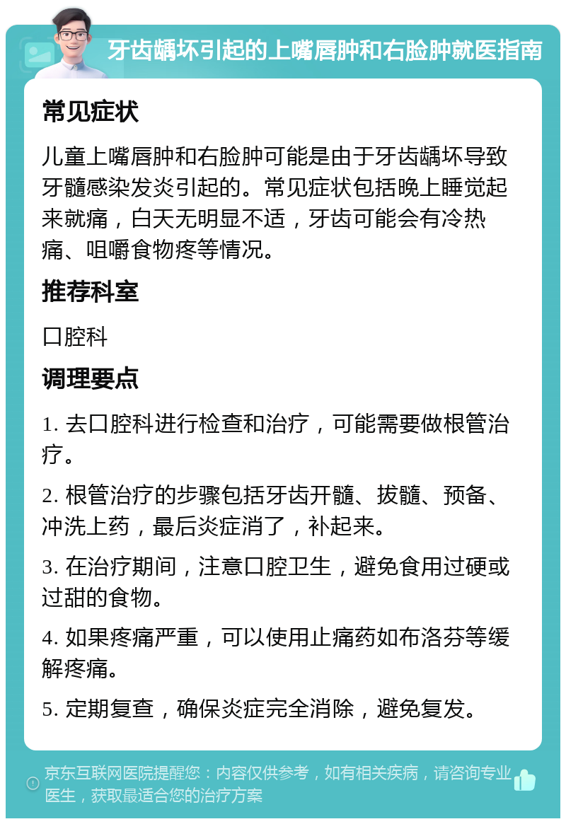 牙齿龋坏引起的上嘴唇肿和右脸肿就医指南 常见症状 儿童上嘴唇肿和右脸肿可能是由于牙齿龋坏导致牙髓感染发炎引起的。常见症状包括晚上睡觉起来就痛，白天无明显不适，牙齿可能会有冷热痛、咀嚼食物疼等情况。 推荐科室 口腔科 调理要点 1. 去口腔科进行检查和治疗，可能需要做根管治疗。 2. 根管治疗的步骤包括牙齿开髓、拔髓、预备、冲洗上药，最后炎症消了，补起来。 3. 在治疗期间，注意口腔卫生，避免食用过硬或过甜的食物。 4. 如果疼痛严重，可以使用止痛药如布洛芬等缓解疼痛。 5. 定期复查，确保炎症完全消除，避免复发。