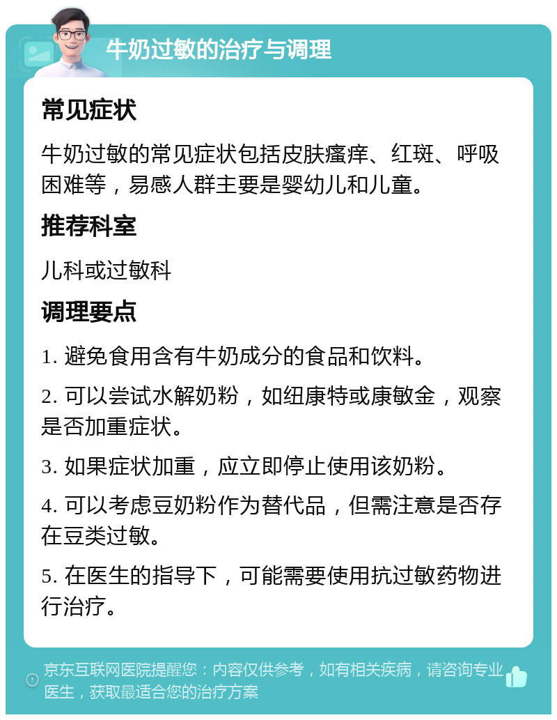 牛奶过敏的治疗与调理 常见症状 牛奶过敏的常见症状包括皮肤瘙痒、红斑、呼吸困难等，易感人群主要是婴幼儿和儿童。 推荐科室 儿科或过敏科 调理要点 1. 避免食用含有牛奶成分的食品和饮料。 2. 可以尝试水解奶粉，如纽康特或康敏金，观察是否加重症状。 3. 如果症状加重，应立即停止使用该奶粉。 4. 可以考虑豆奶粉作为替代品，但需注意是否存在豆类过敏。 5. 在医生的指导下，可能需要使用抗过敏药物进行治疗。