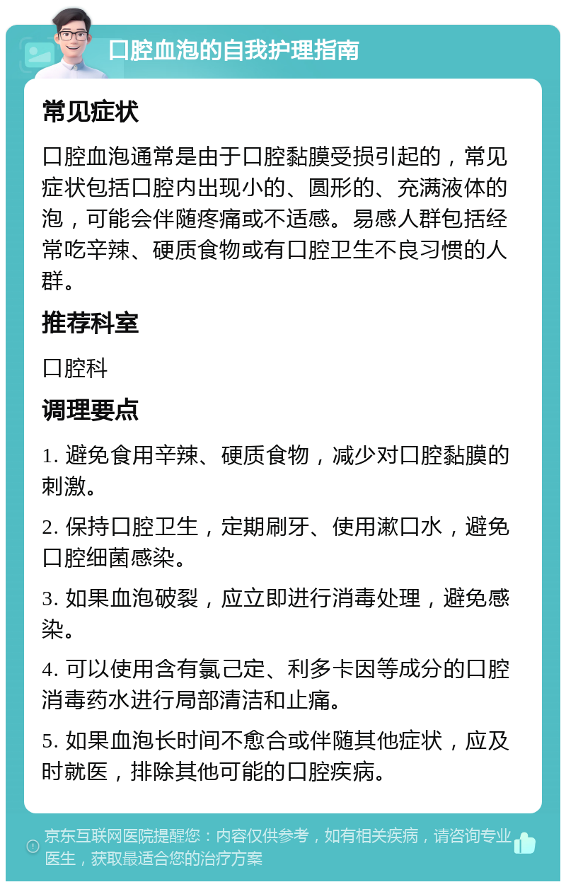 口腔血泡的自我护理指南 常见症状 口腔血泡通常是由于口腔黏膜受损引起的，常见症状包括口腔内出现小的、圆形的、充满液体的泡，可能会伴随疼痛或不适感。易感人群包括经常吃辛辣、硬质食物或有口腔卫生不良习惯的人群。 推荐科室 口腔科 调理要点 1. 避免食用辛辣、硬质食物，减少对口腔黏膜的刺激。 2. 保持口腔卫生，定期刷牙、使用漱口水，避免口腔细菌感染。 3. 如果血泡破裂，应立即进行消毒处理，避免感染。 4. 可以使用含有氯己定、利多卡因等成分的口腔消毒药水进行局部清洁和止痛。 5. 如果血泡长时间不愈合或伴随其他症状，应及时就医，排除其他可能的口腔疾病。