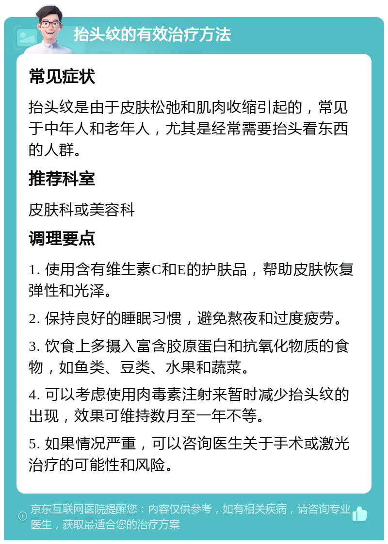 抬头纹的有效治疗方法 常见症状 抬头纹是由于皮肤松弛和肌肉收缩引起的，常见于中年人和老年人，尤其是经常需要抬头看东西的人群。 推荐科室 皮肤科或美容科 调理要点 1. 使用含有维生素C和E的护肤品，帮助皮肤恢复弹性和光泽。 2. 保持良好的睡眠习惯，避免熬夜和过度疲劳。 3. 饮食上多摄入富含胶原蛋白和抗氧化物质的食物，如鱼类、豆类、水果和蔬菜。 4. 可以考虑使用肉毒素注射来暂时减少抬头纹的出现，效果可维持数月至一年不等。 5. 如果情况严重，可以咨询医生关于手术或激光治疗的可能性和风险。