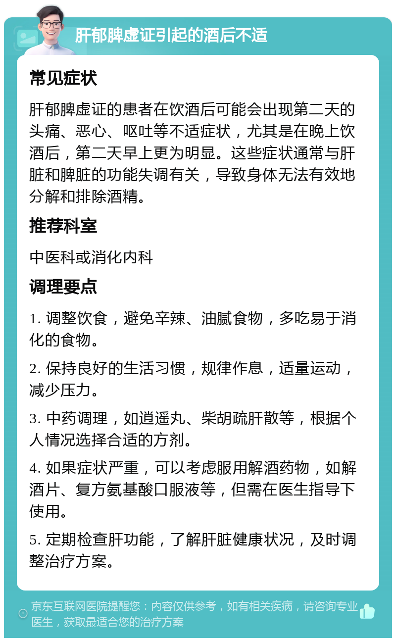 肝郁脾虚证引起的酒后不适 常见症状 肝郁脾虚证的患者在饮酒后可能会出现第二天的头痛、恶心、呕吐等不适症状，尤其是在晚上饮酒后，第二天早上更为明显。这些症状通常与肝脏和脾脏的功能失调有关，导致身体无法有效地分解和排除酒精。 推荐科室 中医科或消化内科 调理要点 1. 调整饮食，避免辛辣、油腻食物，多吃易于消化的食物。 2. 保持良好的生活习惯，规律作息，适量运动，减少压力。 3. 中药调理，如逍遥丸、柴胡疏肝散等，根据个人情况选择合适的方剂。 4. 如果症状严重，可以考虑服用解酒药物，如解酒片、复方氨基酸口服液等，但需在医生指导下使用。 5. 定期检查肝功能，了解肝脏健康状况，及时调整治疗方案。