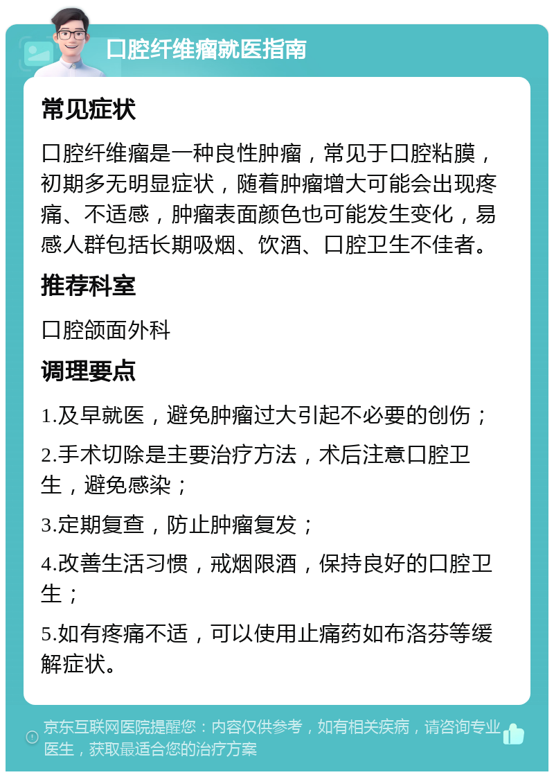 口腔纤维瘤就医指南 常见症状 口腔纤维瘤是一种良性肿瘤，常见于口腔粘膜，初期多无明显症状，随着肿瘤增大可能会出现疼痛、不适感，肿瘤表面颜色也可能发生变化，易感人群包括长期吸烟、饮酒、口腔卫生不佳者。 推荐科室 口腔颌面外科 调理要点 1.及早就医，避免肿瘤过大引起不必要的创伤； 2.手术切除是主要治疗方法，术后注意口腔卫生，避免感染； 3.定期复查，防止肿瘤复发； 4.改善生活习惯，戒烟限酒，保持良好的口腔卫生； 5.如有疼痛不适，可以使用止痛药如布洛芬等缓解症状。