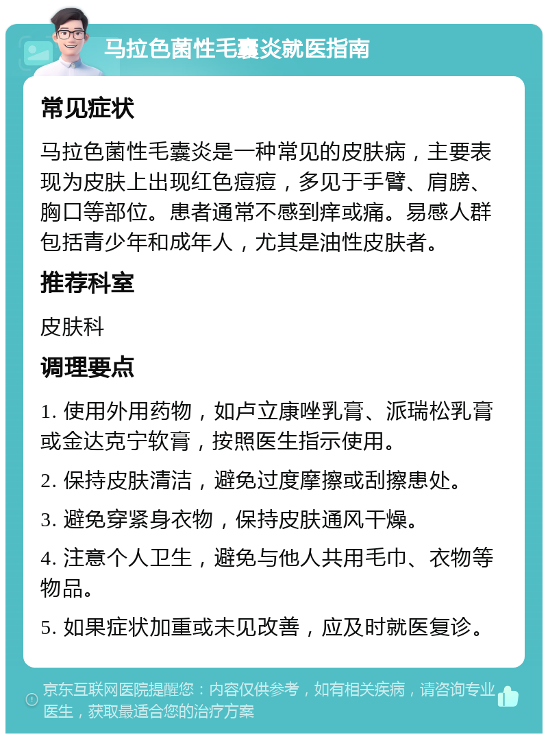 马拉色菌性毛囊炎就医指南 常见症状 马拉色菌性毛囊炎是一种常见的皮肤病，主要表现为皮肤上出现红色痘痘，多见于手臂、肩膀、胸口等部位。患者通常不感到痒或痛。易感人群包括青少年和成年人，尤其是油性皮肤者。 推荐科室 皮肤科 调理要点 1. 使用外用药物，如卢立康唑乳膏、派瑞松乳膏或金达克宁软膏，按照医生指示使用。 2. 保持皮肤清洁，避免过度摩擦或刮擦患处。 3. 避免穿紧身衣物，保持皮肤通风干燥。 4. 注意个人卫生，避免与他人共用毛巾、衣物等物品。 5. 如果症状加重或未见改善，应及时就医复诊。