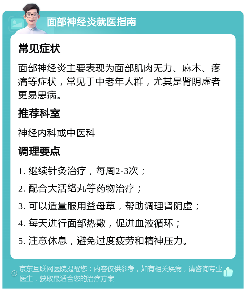 面部神经炎就医指南 常见症状 面部神经炎主要表现为面部肌肉无力、麻木、疼痛等症状，常见于中老年人群，尤其是肾阴虚者更易患病。 推荐科室 神经内科或中医科 调理要点 1. 继续针灸治疗，每周2-3次； 2. 配合大活络丸等药物治疗； 3. 可以适量服用益母草，帮助调理肾阴虚； 4. 每天进行面部热敷，促进血液循环； 5. 注意休息，避免过度疲劳和精神压力。