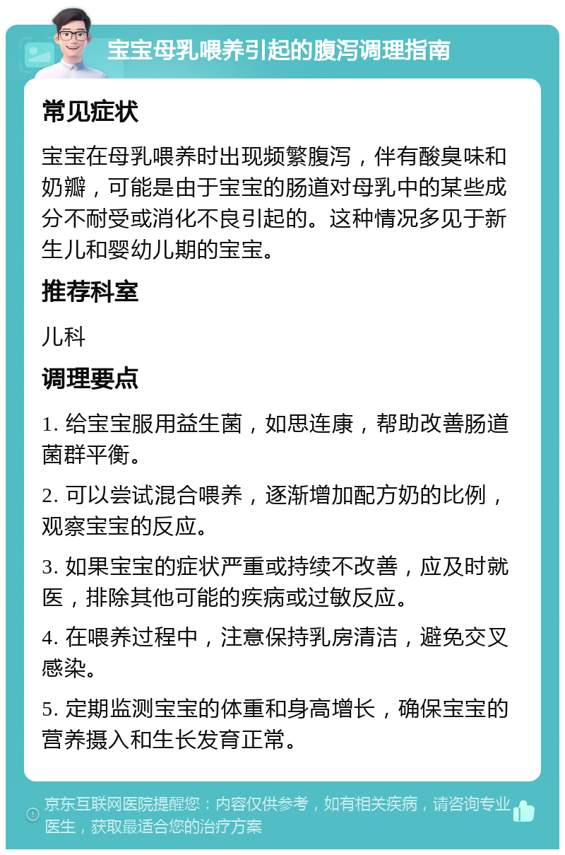 宝宝母乳喂养引起的腹泻调理指南 常见症状 宝宝在母乳喂养时出现频繁腹泻，伴有酸臭味和奶瓣，可能是由于宝宝的肠道对母乳中的某些成分不耐受或消化不良引起的。这种情况多见于新生儿和婴幼儿期的宝宝。 推荐科室 儿科 调理要点 1. 给宝宝服用益生菌，如思连康，帮助改善肠道菌群平衡。 2. 可以尝试混合喂养，逐渐增加配方奶的比例，观察宝宝的反应。 3. 如果宝宝的症状严重或持续不改善，应及时就医，排除其他可能的疾病或过敏反应。 4. 在喂养过程中，注意保持乳房清洁，避免交叉感染。 5. 定期监测宝宝的体重和身高增长，确保宝宝的营养摄入和生长发育正常。