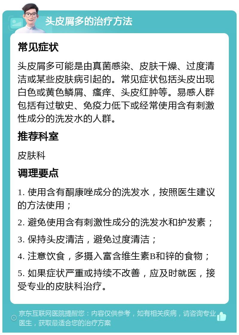 头皮屑多的治疗方法 常见症状 头皮屑多可能是由真菌感染、皮肤干燥、过度清洁或某些皮肤病引起的。常见症状包括头皮出现白色或黄色鳞屑、瘙痒、头皮红肿等。易感人群包括有过敏史、免疫力低下或经常使用含有刺激性成分的洗发水的人群。 推荐科室 皮肤科 调理要点 1. 使用含有酮康唑成分的洗发水，按照医生建议的方法使用； 2. 避免使用含有刺激性成分的洗发水和护发素； 3. 保持头皮清洁，避免过度清洁； 4. 注意饮食，多摄入富含维生素B和锌的食物； 5. 如果症状严重或持续不改善，应及时就医，接受专业的皮肤科治疗。