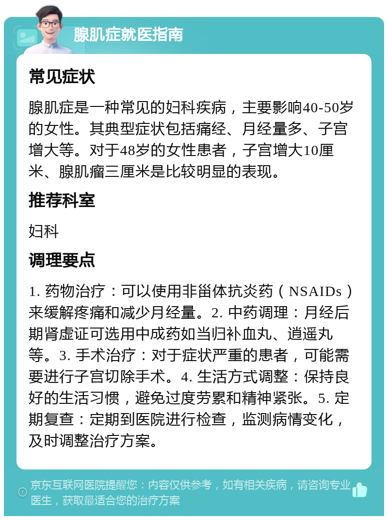 腺肌症就医指南 常见症状 腺肌症是一种常见的妇科疾病，主要影响40-50岁的女性。其典型症状包括痛经、月经量多、子宫增大等。对于48岁的女性患者，子宫增大10厘米、腺肌瘤三厘米是比较明显的表现。 推荐科室 妇科 调理要点 1. 药物治疗：可以使用非甾体抗炎药（NSAIDs）来缓解疼痛和减少月经量。2. 中药调理：月经后期肾虚证可选用中成药如当归补血丸、逍遥丸等。3. 手术治疗：对于症状严重的患者，可能需要进行子宫切除手术。4. 生活方式调整：保持良好的生活习惯，避免过度劳累和精神紧张。5. 定期复查：定期到医院进行检查，监测病情变化，及时调整治疗方案。