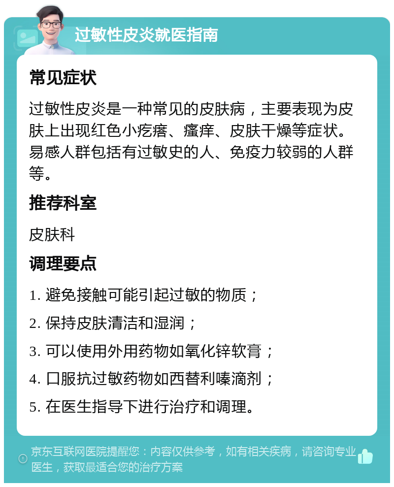 过敏性皮炎就医指南 常见症状 过敏性皮炎是一种常见的皮肤病，主要表现为皮肤上出现红色小疙瘩、瘙痒、皮肤干燥等症状。易感人群包括有过敏史的人、免疫力较弱的人群等。 推荐科室 皮肤科 调理要点 1. 避免接触可能引起过敏的物质； 2. 保持皮肤清洁和湿润； 3. 可以使用外用药物如氧化锌软膏； 4. 口服抗过敏药物如西替利嗪滴剂； 5. 在医生指导下进行治疗和调理。