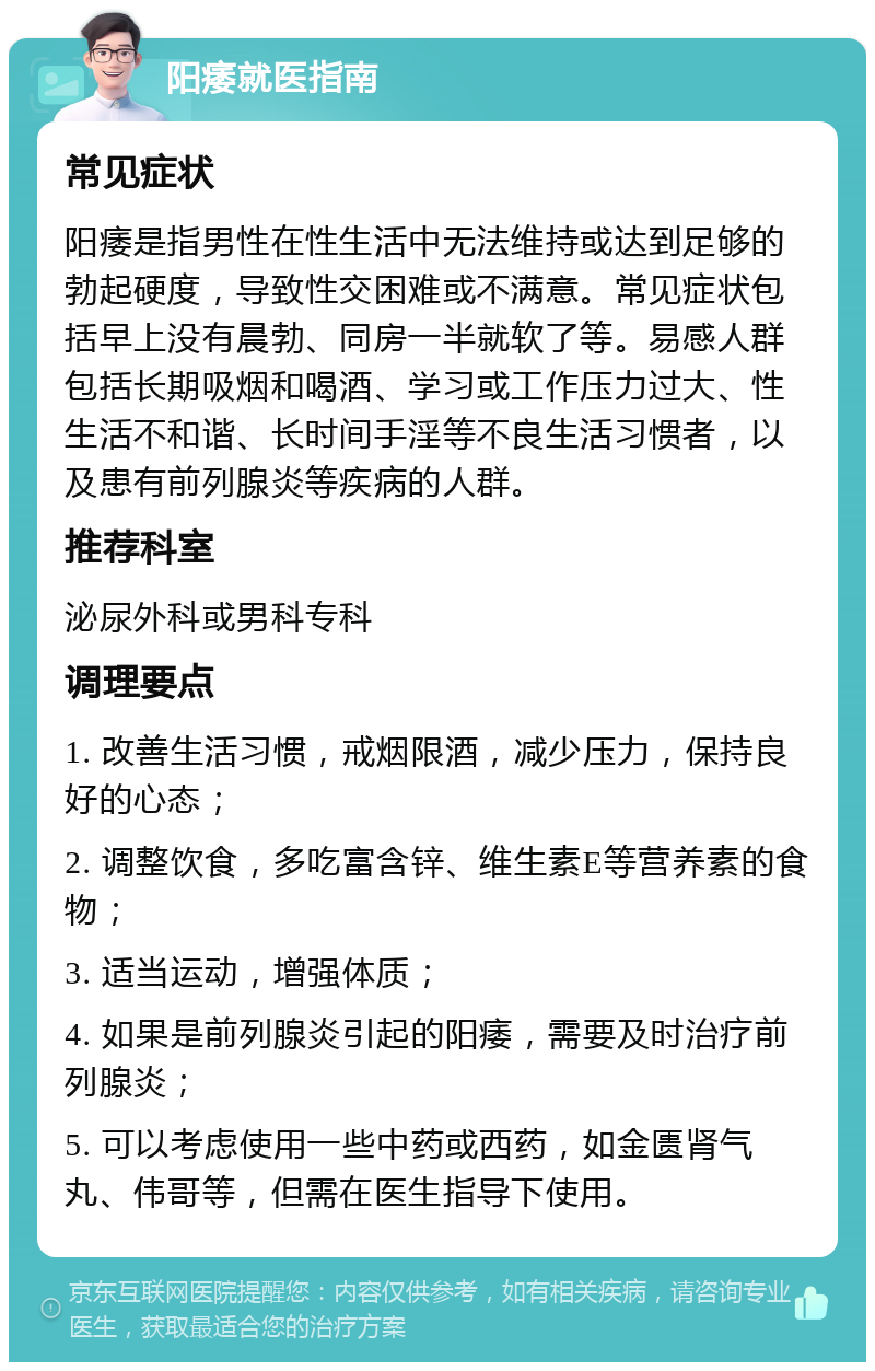 阳痿就医指南 常见症状 阳痿是指男性在性生活中无法维持或达到足够的勃起硬度，导致性交困难或不满意。常见症状包括早上没有晨勃、同房一半就软了等。易感人群包括长期吸烟和喝酒、学习或工作压力过大、性生活不和谐、长时间手淫等不良生活习惯者，以及患有前列腺炎等疾病的人群。 推荐科室 泌尿外科或男科专科 调理要点 1. 改善生活习惯，戒烟限酒，减少压力，保持良好的心态； 2. 调整饮食，多吃富含锌、维生素E等营养素的食物； 3. 适当运动，增强体质； 4. 如果是前列腺炎引起的阳痿，需要及时治疗前列腺炎； 5. 可以考虑使用一些中药或西药，如金匮肾气丸、伟哥等，但需在医生指导下使用。