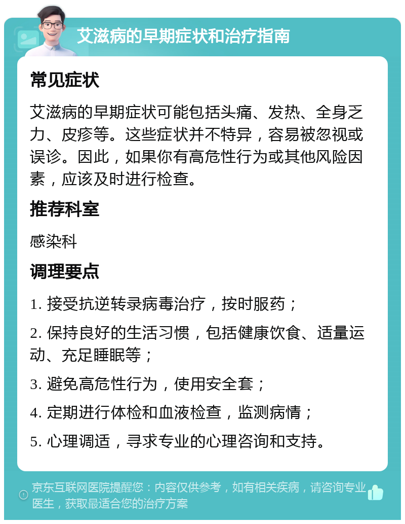 艾滋病的早期症状和治疗指南 常见症状 艾滋病的早期症状可能包括头痛、发热、全身乏力、皮疹等。这些症状并不特异，容易被忽视或误诊。因此，如果你有高危性行为或其他风险因素，应该及时进行检查。 推荐科室 感染科 调理要点 1. 接受抗逆转录病毒治疗，按时服药； 2. 保持良好的生活习惯，包括健康饮食、适量运动、充足睡眠等； 3. 避免高危性行为，使用安全套； 4. 定期进行体检和血液检查，监测病情； 5. 心理调适，寻求专业的心理咨询和支持。