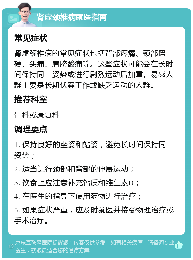 肾虚颈椎病就医指南 常见症状 肾虚颈椎病的常见症状包括背部疼痛、颈部僵硬、头痛、肩膀酸痛等。这些症状可能会在长时间保持同一姿势或进行剧烈运动后加重。易感人群主要是长期伏案工作或缺乏运动的人群。 推荐科室 骨科或康复科 调理要点 1. 保持良好的坐姿和站姿，避免长时间保持同一姿势； 2. 适当进行颈部和背部的伸展运动； 3. 饮食上应注意补充钙质和维生素D； 4. 在医生的指导下使用药物进行治疗； 5. 如果症状严重，应及时就医并接受物理治疗或手术治疗。