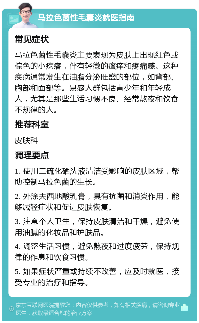 马拉色菌性毛囊炎就医指南 常见症状 马拉色菌性毛囊炎主要表现为皮肤上出现红色或棕色的小疙瘩，伴有轻微的瘙痒和疼痛感。这种疾病通常发生在油脂分泌旺盛的部位，如背部、胸部和面部等。易感人群包括青少年和年轻成人，尤其是那些生活习惯不良、经常熬夜和饮食不规律的人。 推荐科室 皮肤科 调理要点 1. 使用二硫化硒洗液清洁受影响的皮肤区域，帮助控制马拉色菌的生长。 2. 外涂夫西地酸乳膏，具有抗菌和消炎作用，能够减轻症状和促进皮肤恢复。 3. 注意个人卫生，保持皮肤清洁和干燥，避免使用油腻的化妆品和护肤品。 4. 调整生活习惯，避免熬夜和过度疲劳，保持规律的作息和饮食习惯。 5. 如果症状严重或持续不改善，应及时就医，接受专业的治疗和指导。