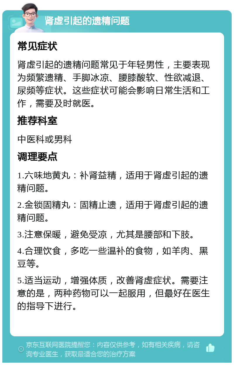 肾虚引起的遗精问题 常见症状 肾虚引起的遗精问题常见于年轻男性，主要表现为频繁遗精、手脚冰凉、腰膝酸软、性欲减退、尿频等症状。这些症状可能会影响日常生活和工作，需要及时就医。 推荐科室 中医科或男科 调理要点 1.六味地黄丸：补肾益精，适用于肾虚引起的遗精问题。 2.金锁固精丸：固精止遗，适用于肾虚引起的遗精问题。 3.注意保暖，避免受凉，尤其是腰部和下肢。 4.合理饮食，多吃一些温补的食物，如羊肉、黑豆等。 5.适当运动，增强体质，改善肾虚症状。需要注意的是，两种药物可以一起服用，但最好在医生的指导下进行。