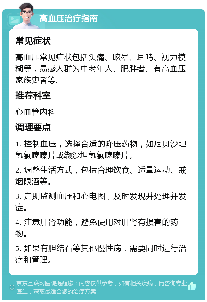 高血压治疗指南 常见症状 高血压常见症状包括头痛、眩晕、耳鸣、视力模糊等，易感人群为中老年人、肥胖者、有高血压家族史者等。 推荐科室 心血管内科 调理要点 1. 控制血压，选择合适的降压药物，如厄贝沙坦氢氯噻嗪片或缬沙坦氢氯噻嗪片。 2. 调整生活方式，包括合理饮食、适量运动、戒烟限酒等。 3. 定期监测血压和心电图，及时发现并处理并发症。 4. 注意肝肾功能，避免使用对肝肾有损害的药物。 5. 如果有胆结石等其他慢性病，需要同时进行治疗和管理。