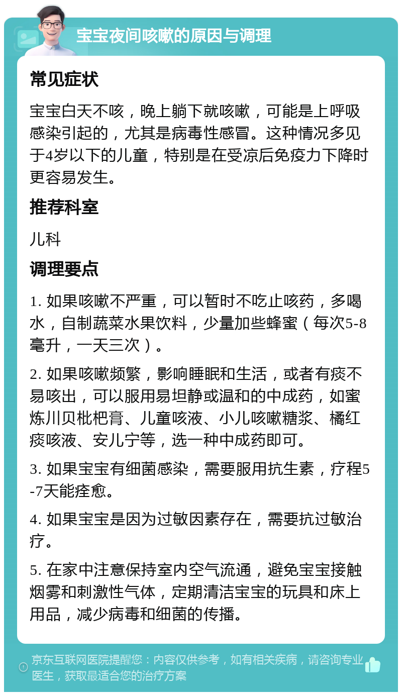 宝宝夜间咳嗽的原因与调理 常见症状 宝宝白天不咳，晚上躺下就咳嗽，可能是上呼吸感染引起的，尤其是病毒性感冒。这种情况多见于4岁以下的儿童，特别是在受凉后免疫力下降时更容易发生。 推荐科室 儿科 调理要点 1. 如果咳嗽不严重，可以暂时不吃止咳药，多喝水，自制蔬菜水果饮料，少量加些蜂蜜（每次5-8毫升，一天三次）。 2. 如果咳嗽频繁，影响睡眠和生活，或者有痰不易咳出，可以服用易坦静或温和的中成药，如蜜炼川贝枇杷膏、儿童咳液、小儿咳嗽糖浆、橘红痰咳液、安儿宁等，选一种中成药即可。 3. 如果宝宝有细菌感染，需要服用抗生素，疗程5-7天能痊愈。 4. 如果宝宝是因为过敏因素存在，需要抗过敏治疗。 5. 在家中注意保持室内空气流通，避免宝宝接触烟雾和刺激性气体，定期清洁宝宝的玩具和床上用品，减少病毒和细菌的传播。