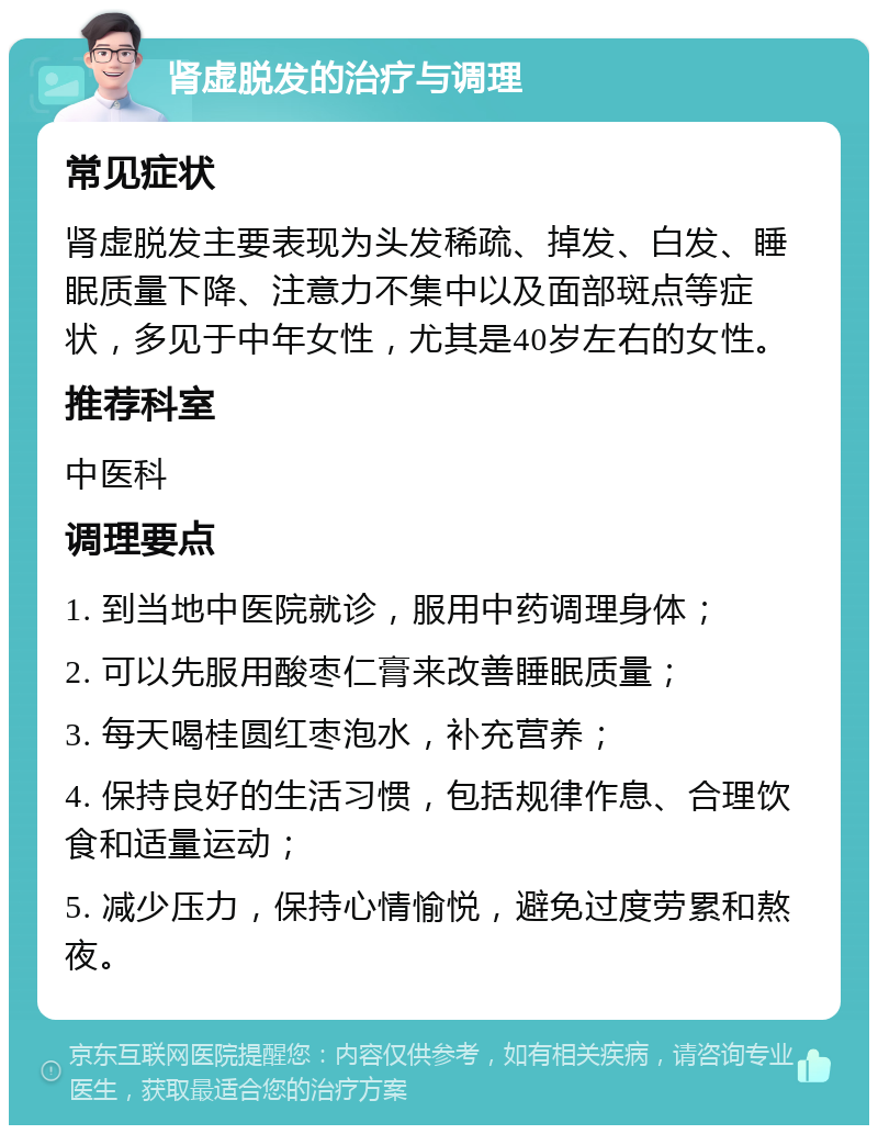 肾虚脱发的治疗与调理 常见症状 肾虚脱发主要表现为头发稀疏、掉发、白发、睡眠质量下降、注意力不集中以及面部斑点等症状，多见于中年女性，尤其是40岁左右的女性。 推荐科室 中医科 调理要点 1. 到当地中医院就诊，服用中药调理身体； 2. 可以先服用酸枣仁膏来改善睡眠质量； 3. 每天喝桂圆红枣泡水，补充营养； 4. 保持良好的生活习惯，包括规律作息、合理饮食和适量运动； 5. 减少压力，保持心情愉悦，避免过度劳累和熬夜。