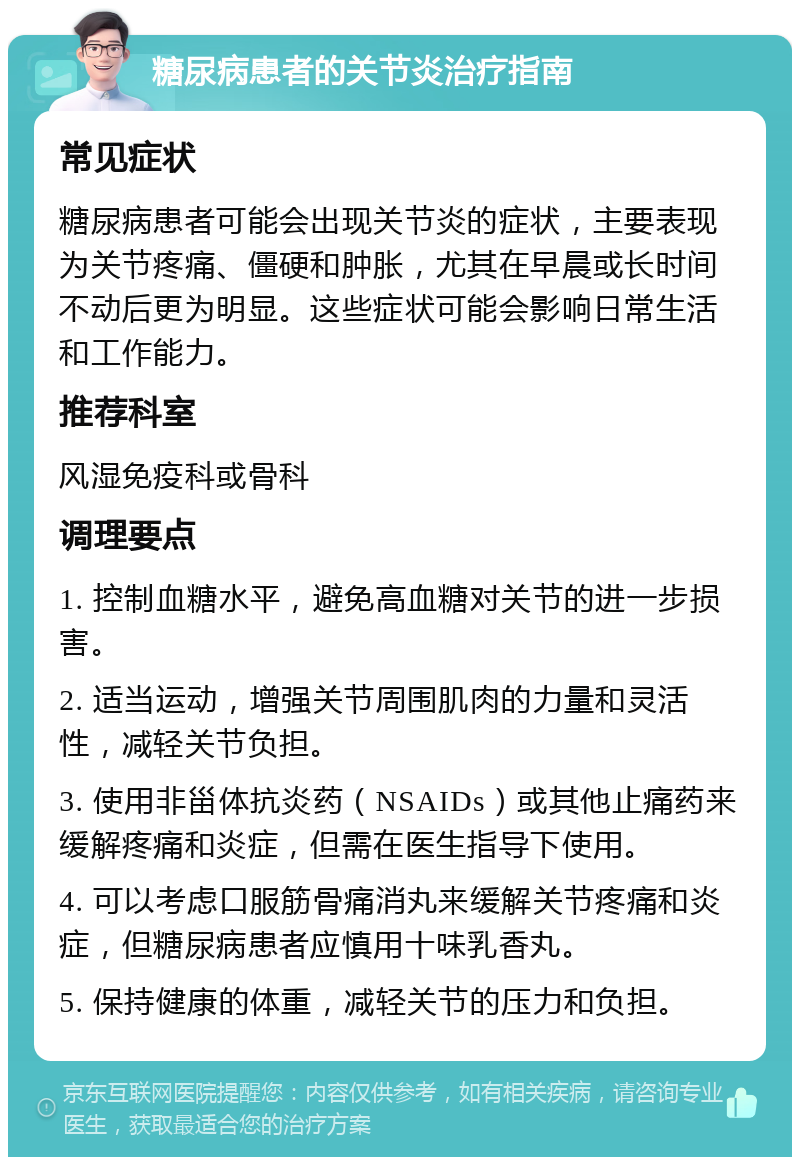 糖尿病患者的关节炎治疗指南 常见症状 糖尿病患者可能会出现关节炎的症状，主要表现为关节疼痛、僵硬和肿胀，尤其在早晨或长时间不动后更为明显。这些症状可能会影响日常生活和工作能力。 推荐科室 风湿免疫科或骨科 调理要点 1. 控制血糖水平，避免高血糖对关节的进一步损害。 2. 适当运动，增强关节周围肌肉的力量和灵活性，减轻关节负担。 3. 使用非甾体抗炎药（NSAIDs）或其他止痛药来缓解疼痛和炎症，但需在医生指导下使用。 4. 可以考虑口服筋骨痛消丸来缓解关节疼痛和炎症，但糖尿病患者应慎用十味乳香丸。 5. 保持健康的体重，减轻关节的压力和负担。