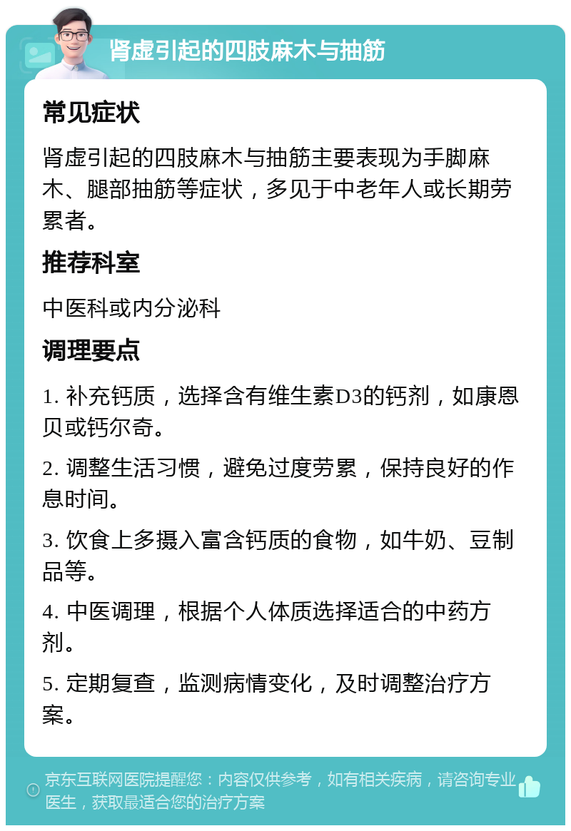 肾虚引起的四肢麻木与抽筋 常见症状 肾虚引起的四肢麻木与抽筋主要表现为手脚麻木、腿部抽筋等症状，多见于中老年人或长期劳累者。 推荐科室 中医科或内分泌科 调理要点 1. 补充钙质，选择含有维生素D3的钙剂，如康恩贝或钙尔奇。 2. 调整生活习惯，避免过度劳累，保持良好的作息时间。 3. 饮食上多摄入富含钙质的食物，如牛奶、豆制品等。 4. 中医调理，根据个人体质选择适合的中药方剂。 5. 定期复查，监测病情变化，及时调整治疗方案。