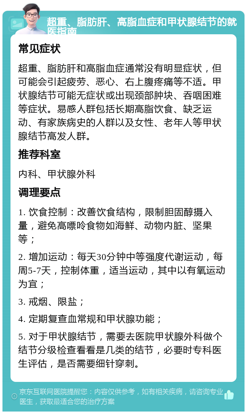 超重、脂肪肝、高脂血症和甲状腺结节的就医指南 常见症状 超重、脂肪肝和高脂血症通常没有明显症状，但可能会引起疲劳、恶心、右上腹疼痛等不适。甲状腺结节可能无症状或出现颈部肿块、吞咽困难等症状。易感人群包括长期高脂饮食、缺乏运动、有家族病史的人群以及女性、老年人等甲状腺结节高发人群。 推荐科室 内科、甲状腺外科 调理要点 1. 饮食控制：改善饮食结构，限制胆固醇摄入量，避免高嘌呤食物如海鲜、动物内脏、坚果等； 2. 增加运动：每天30分钟中等强度代谢运动，每周5-7天，控制体重，适当运动，其中以有氧运动为宜； 3. 戒烟、限盐； 4. 定期复查血常规和甲状腺功能； 5. 对于甲状腺结节，需要去医院甲状腺外科做个结节分级检查看看是几类的结节，必要时专科医生评估，是否需要细针穿刺。