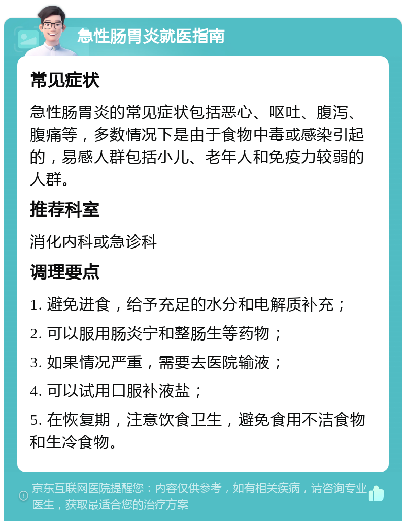 急性肠胃炎就医指南 常见症状 急性肠胃炎的常见症状包括恶心、呕吐、腹泻、腹痛等，多数情况下是由于食物中毒或感染引起的，易感人群包括小儿、老年人和免疫力较弱的人群。 推荐科室 消化内科或急诊科 调理要点 1. 避免进食，给予充足的水分和电解质补充； 2. 可以服用肠炎宁和整肠生等药物； 3. 如果情况严重，需要去医院输液； 4. 可以试用口服补液盐； 5. 在恢复期，注意饮食卫生，避免食用不洁食物和生冷食物。