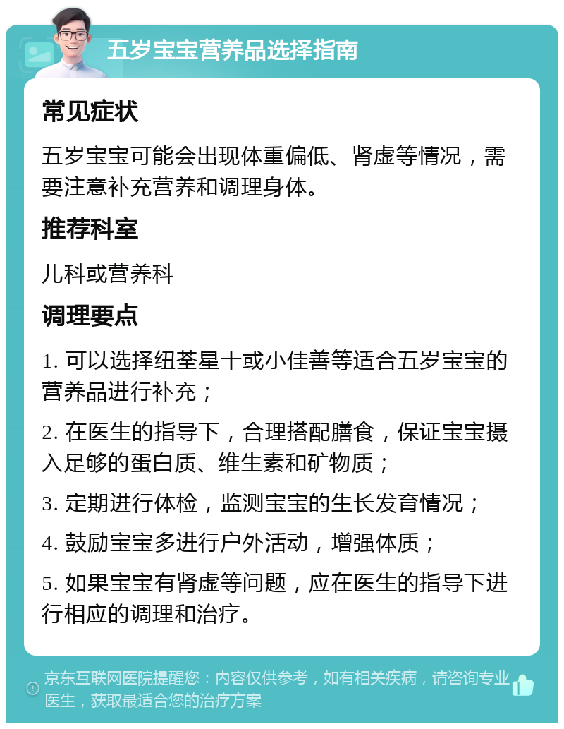 五岁宝宝营养品选择指南 常见症状 五岁宝宝可能会出现体重偏低、肾虚等情况，需要注意补充营养和调理身体。 推荐科室 儿科或营养科 调理要点 1. 可以选择纽荃星十或小佳善等适合五岁宝宝的营养品进行补充； 2. 在医生的指导下，合理搭配膳食，保证宝宝摄入足够的蛋白质、维生素和矿物质； 3. 定期进行体检，监测宝宝的生长发育情况； 4. 鼓励宝宝多进行户外活动，增强体质； 5. 如果宝宝有肾虚等问题，应在医生的指导下进行相应的调理和治疗。