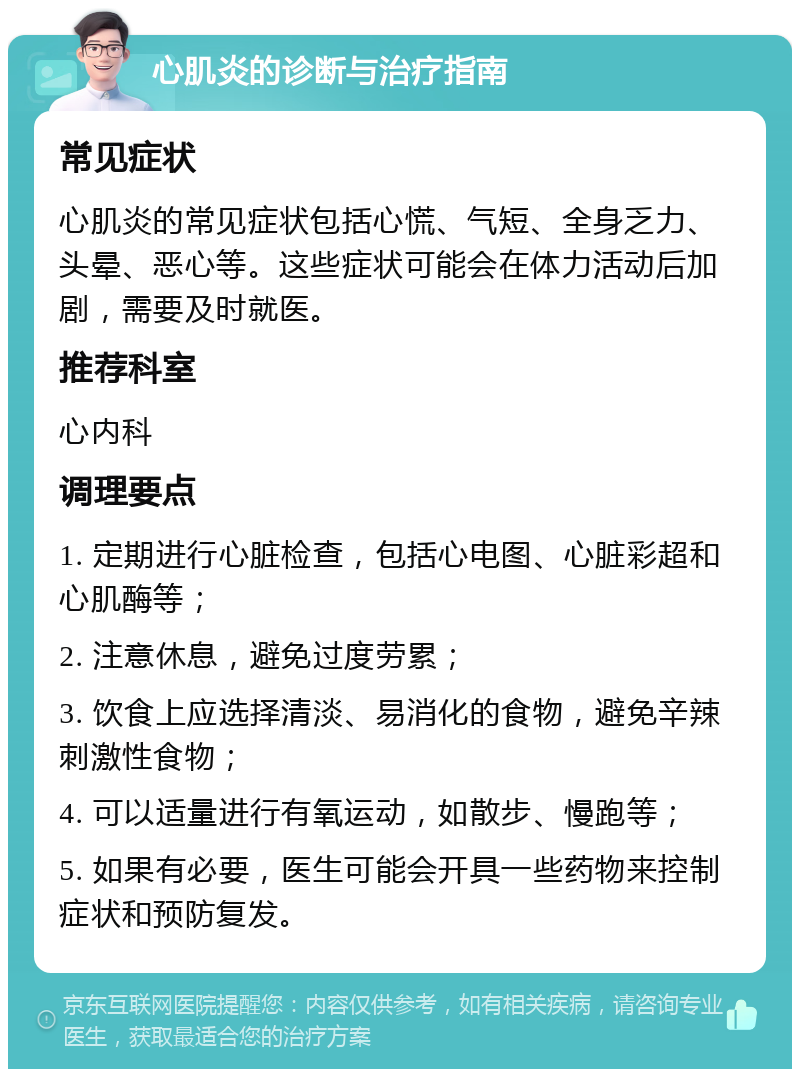 心肌炎的诊断与治疗指南 常见症状 心肌炎的常见症状包括心慌、气短、全身乏力、头晕、恶心等。这些症状可能会在体力活动后加剧，需要及时就医。 推荐科室 心内科 调理要点 1. 定期进行心脏检查，包括心电图、心脏彩超和心肌酶等； 2. 注意休息，避免过度劳累； 3. 饮食上应选择清淡、易消化的食物，避免辛辣刺激性食物； 4. 可以适量进行有氧运动，如散步、慢跑等； 5. 如果有必要，医生可能会开具一些药物来控制症状和预防复发。