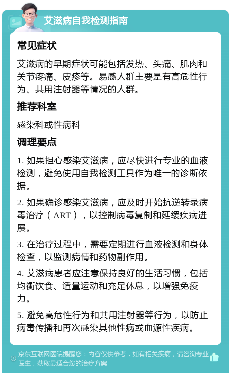 艾滋病自我检测指南 常见症状 艾滋病的早期症状可能包括发热、头痛、肌肉和关节疼痛、皮疹等。易感人群主要是有高危性行为、共用注射器等情况的人群。 推荐科室 感染科或性病科 调理要点 1. 如果担心感染艾滋病，应尽快进行专业的血液检测，避免使用自我检测工具作为唯一的诊断依据。 2. 如果确诊感染艾滋病，应及时开始抗逆转录病毒治疗（ART），以控制病毒复制和延缓疾病进展。 3. 在治疗过程中，需要定期进行血液检测和身体检查，以监测病情和药物副作用。 4. 艾滋病患者应注意保持良好的生活习惯，包括均衡饮食、适量运动和充足休息，以增强免疫力。 5. 避免高危性行为和共用注射器等行为，以防止病毒传播和再次感染其他性病或血源性疾病。