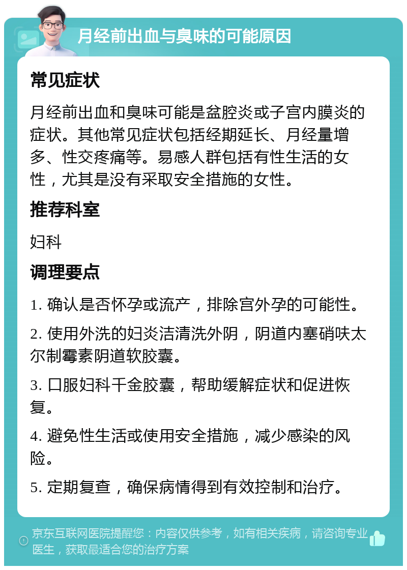 月经前出血与臭味的可能原因 常见症状 月经前出血和臭味可能是盆腔炎或子宫内膜炎的症状。其他常见症状包括经期延长、月经量增多、性交疼痛等。易感人群包括有性生活的女性，尤其是没有采取安全措施的女性。 推荐科室 妇科 调理要点 1. 确认是否怀孕或流产，排除宫外孕的可能性。 2. 使用外洗的妇炎洁清洗外阴，阴道内塞硝呋太尔制霉素阴道软胶囊。 3. 口服妇科千金胶囊，帮助缓解症状和促进恢复。 4. 避免性生活或使用安全措施，减少感染的风险。 5. 定期复查，确保病情得到有效控制和治疗。