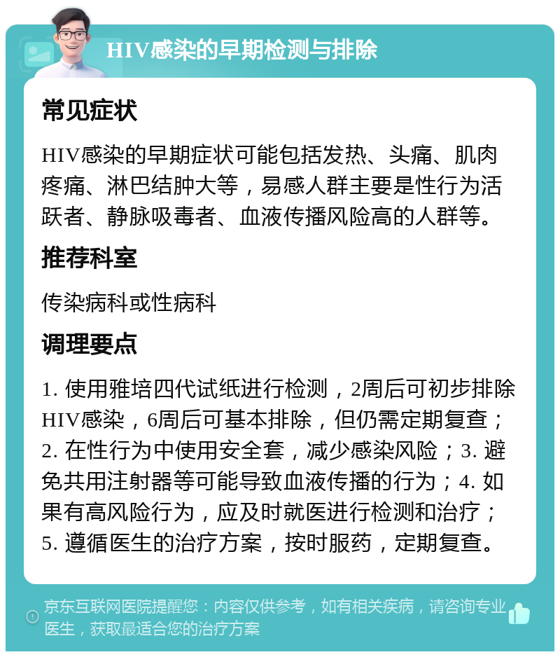 HIV感染的早期检测与排除 常见症状 HIV感染的早期症状可能包括发热、头痛、肌肉疼痛、淋巴结肿大等，易感人群主要是性行为活跃者、静脉吸毒者、血液传播风险高的人群等。 推荐科室 传染病科或性病科 调理要点 1. 使用雅培四代试纸进行检测，2周后可初步排除HIV感染，6周后可基本排除，但仍需定期复查；2. 在性行为中使用安全套，减少感染风险；3. 避免共用注射器等可能导致血液传播的行为；4. 如果有高风险行为，应及时就医进行检测和治疗；5. 遵循医生的治疗方案，按时服药，定期复查。