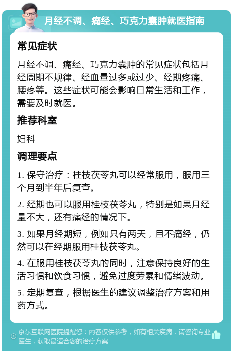 月经不调、痛经、巧克力囊肿就医指南 常见症状 月经不调、痛经、巧克力囊肿的常见症状包括月经周期不规律、经血量过多或过少、经期疼痛、腰疼等。这些症状可能会影响日常生活和工作，需要及时就医。 推荐科室 妇科 调理要点 1. 保守治疗：桂枝茯苓丸可以经常服用，服用三个月到半年后复查。 2. 经期也可以服用桂枝茯苓丸，特别是如果月经量不大，还有痛经的情况下。 3. 如果月经期短，例如只有两天，且不痛经，仍然可以在经期服用桂枝茯苓丸。 4. 在服用桂枝茯苓丸的同时，注意保持良好的生活习惯和饮食习惯，避免过度劳累和情绪波动。 5. 定期复查，根据医生的建议调整治疗方案和用药方式。