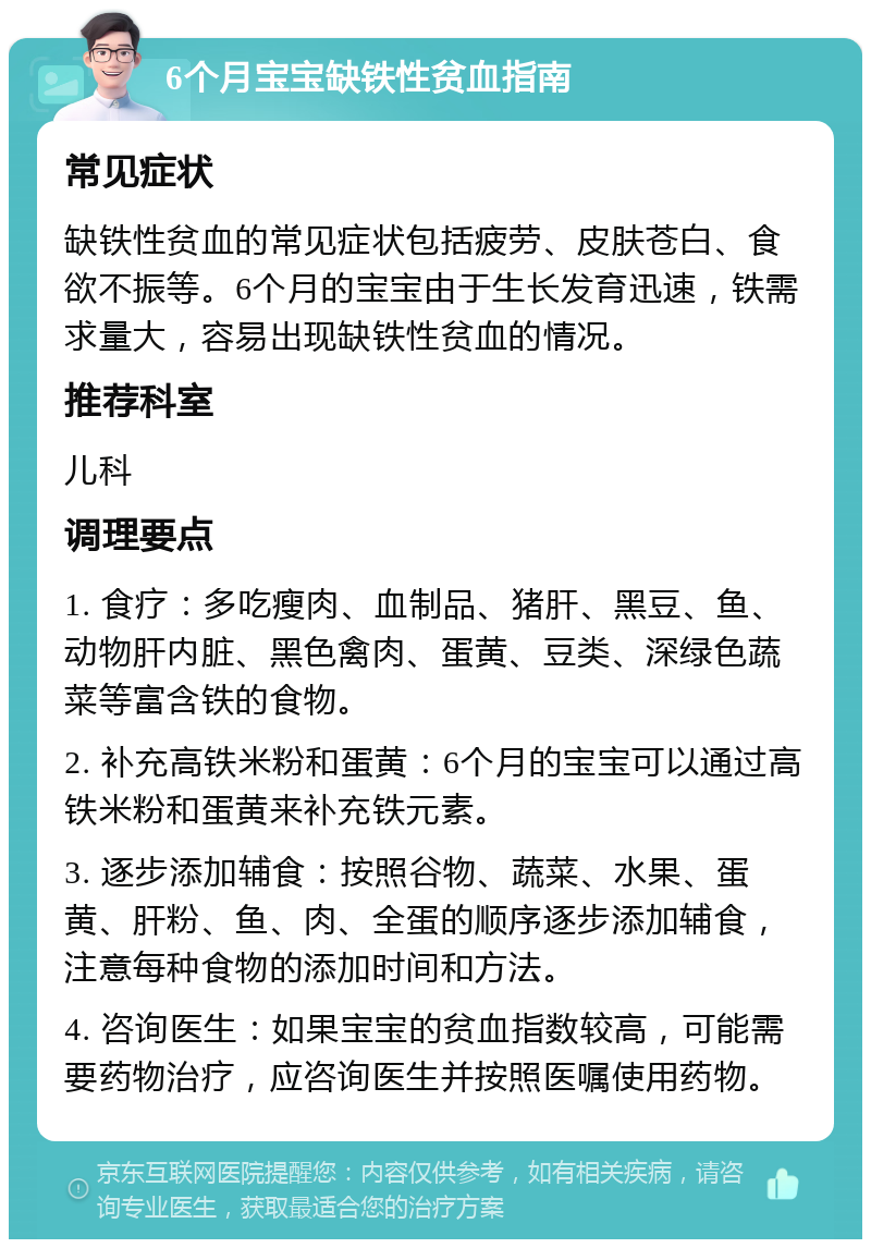 6个月宝宝缺铁性贫血指南 常见症状 缺铁性贫血的常见症状包括疲劳、皮肤苍白、食欲不振等。6个月的宝宝由于生长发育迅速，铁需求量大，容易出现缺铁性贫血的情况。 推荐科室 儿科 调理要点 1. 食疗：多吃瘦肉、血制品、猪肝、黑豆、鱼、动物肝内脏、黑色禽肉、蛋黄、豆类、深绿色蔬菜等富含铁的食物。 2. 补充高铁米粉和蛋黄：6个月的宝宝可以通过高铁米粉和蛋黄来补充铁元素。 3. 逐步添加辅食：按照谷物、蔬菜、水果、蛋黄、肝粉、鱼、肉、全蛋的顺序逐步添加辅食，注意每种食物的添加时间和方法。 4. 咨询医生：如果宝宝的贫血指数较高，可能需要药物治疗，应咨询医生并按照医嘱使用药物。