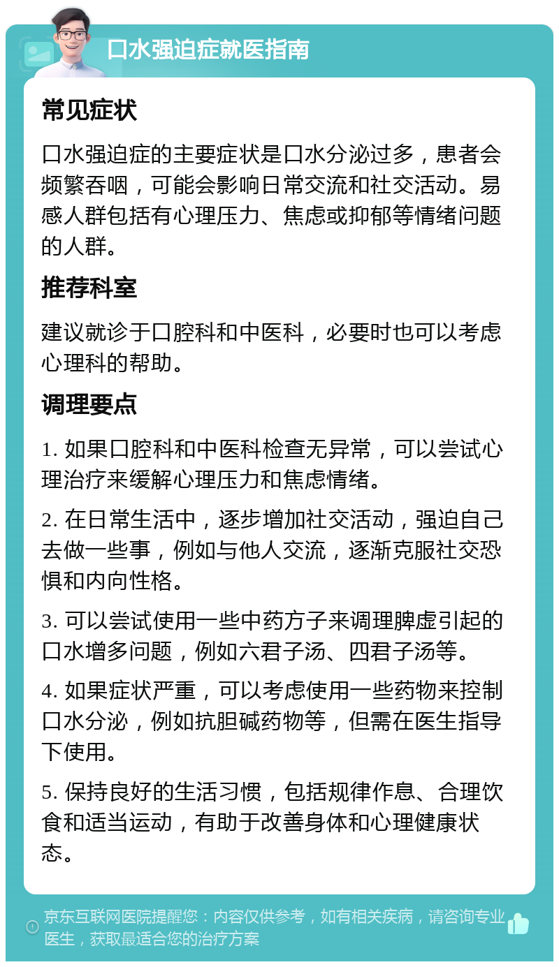 口水强迫症就医指南 常见症状 口水强迫症的主要症状是口水分泌过多，患者会频繁吞咽，可能会影响日常交流和社交活动。易感人群包括有心理压力、焦虑或抑郁等情绪问题的人群。 推荐科室 建议就诊于口腔科和中医科，必要时也可以考虑心理科的帮助。 调理要点 1. 如果口腔科和中医科检查无异常，可以尝试心理治疗来缓解心理压力和焦虑情绪。 2. 在日常生活中，逐步增加社交活动，强迫自己去做一些事，例如与他人交流，逐渐克服社交恐惧和内向性格。 3. 可以尝试使用一些中药方子来调理脾虚引起的口水增多问题，例如六君子汤、四君子汤等。 4. 如果症状严重，可以考虑使用一些药物来控制口水分泌，例如抗胆碱药物等，但需在医生指导下使用。 5. 保持良好的生活习惯，包括规律作息、合理饮食和适当运动，有助于改善身体和心理健康状态。