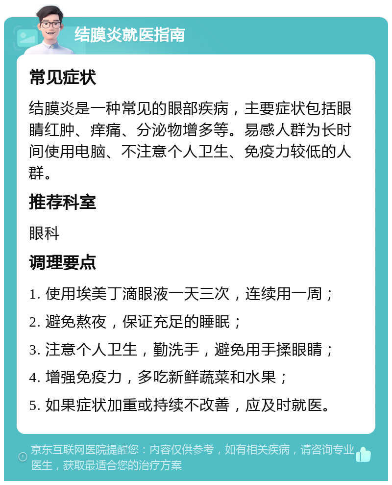 结膜炎就医指南 常见症状 结膜炎是一种常见的眼部疾病，主要症状包括眼睛红肿、痒痛、分泌物增多等。易感人群为长时间使用电脑、不注意个人卫生、免疫力较低的人群。 推荐科室 眼科 调理要点 1. 使用埃美丁滴眼液一天三次，连续用一周； 2. 避免熬夜，保证充足的睡眠； 3. 注意个人卫生，勤洗手，避免用手揉眼睛； 4. 增强免疫力，多吃新鲜蔬菜和水果； 5. 如果症状加重或持续不改善，应及时就医。