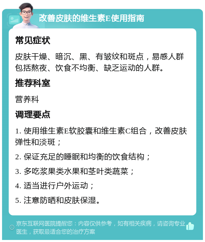 改善皮肤的维生素E使用指南 常见症状 皮肤干燥、暗沉、黑、有皱纹和斑点，易感人群包括熬夜、饮食不均衡、缺乏运动的人群。 推荐科室 营养科 调理要点 1. 使用维生素E软胶囊和维生素C组合，改善皮肤弹性和淡斑； 2. 保证充足的睡眠和均衡的饮食结构； 3. 多吃浆果类水果和茎叶类蔬菜； 4. 适当进行户外运动； 5. 注意防晒和皮肤保湿。