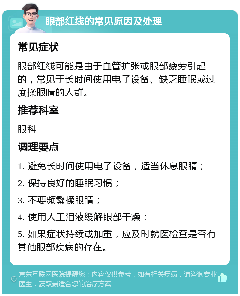 眼部红线的常见原因及处理 常见症状 眼部红线可能是由于血管扩张或眼部疲劳引起的，常见于长时间使用电子设备、缺乏睡眠或过度揉眼睛的人群。 推荐科室 眼科 调理要点 1. 避免长时间使用电子设备，适当休息眼睛； 2. 保持良好的睡眠习惯； 3. 不要频繁揉眼睛； 4. 使用人工泪液缓解眼部干燥； 5. 如果症状持续或加重，应及时就医检查是否有其他眼部疾病的存在。