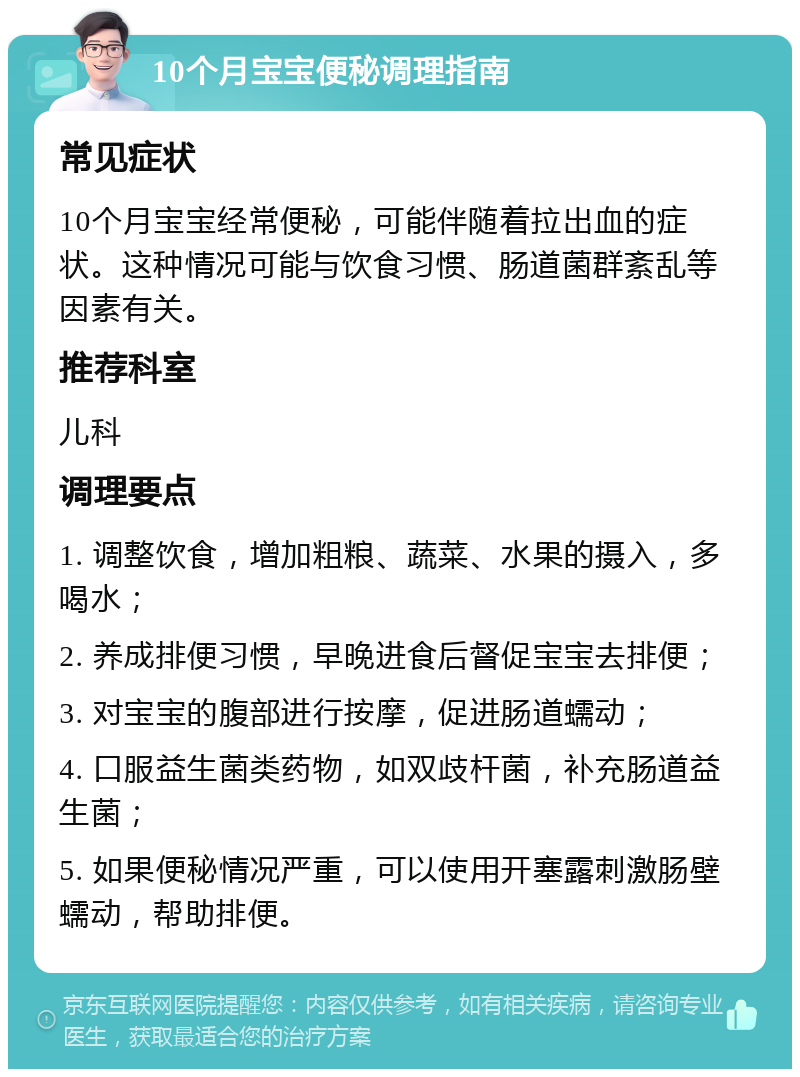 10个月宝宝便秘调理指南 常见症状 10个月宝宝经常便秘，可能伴随着拉出血的症状。这种情况可能与饮食习惯、肠道菌群紊乱等因素有关。 推荐科室 儿科 调理要点 1. 调整饮食，增加粗粮、蔬菜、水果的摄入，多喝水； 2. 养成排便习惯，早晚进食后督促宝宝去排便； 3. 对宝宝的腹部进行按摩，促进肠道蠕动； 4. 口服益生菌类药物，如双歧杆菌，补充肠道益生菌； 5. 如果便秘情况严重，可以使用开塞露刺激肠壁蠕动，帮助排便。