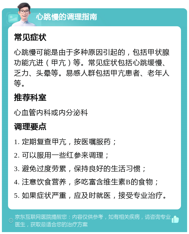 心跳慢的调理指南 常见症状 心跳慢可能是由于多种原因引起的，包括甲状腺功能亢进（甲亢）等。常见症状包括心跳缓慢、乏力、头晕等。易感人群包括甲亢患者、老年人等。 推荐科室 心血管内科或内分泌科 调理要点 1. 定期复查甲亢，按医嘱服药； 2. 可以服用一些红参来调理； 3. 避免过度劳累，保持良好的生活习惯； 4. 注意饮食营养，多吃富含维生素B的食物； 5. 如果症状严重，应及时就医，接受专业治疗。