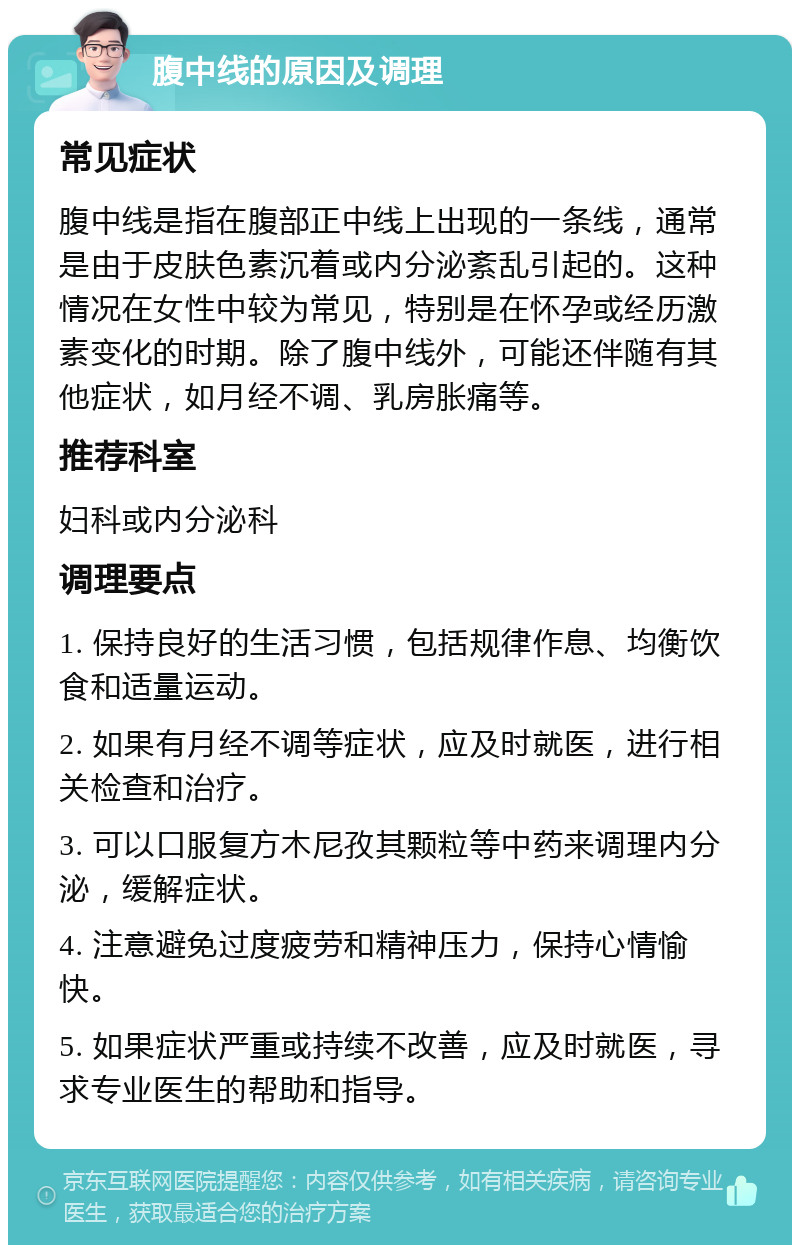 腹中线的原因及调理 常见症状 腹中线是指在腹部正中线上出现的一条线，通常是由于皮肤色素沉着或内分泌紊乱引起的。这种情况在女性中较为常见，特别是在怀孕或经历激素变化的时期。除了腹中线外，可能还伴随有其他症状，如月经不调、乳房胀痛等。 推荐科室 妇科或内分泌科 调理要点 1. 保持良好的生活习惯，包括规律作息、均衡饮食和适量运动。 2. 如果有月经不调等症状，应及时就医，进行相关检查和治疗。 3. 可以口服复方木尼孜其颗粒等中药来调理内分泌，缓解症状。 4. 注意避免过度疲劳和精神压力，保持心情愉快。 5. 如果症状严重或持续不改善，应及时就医，寻求专业医生的帮助和指导。