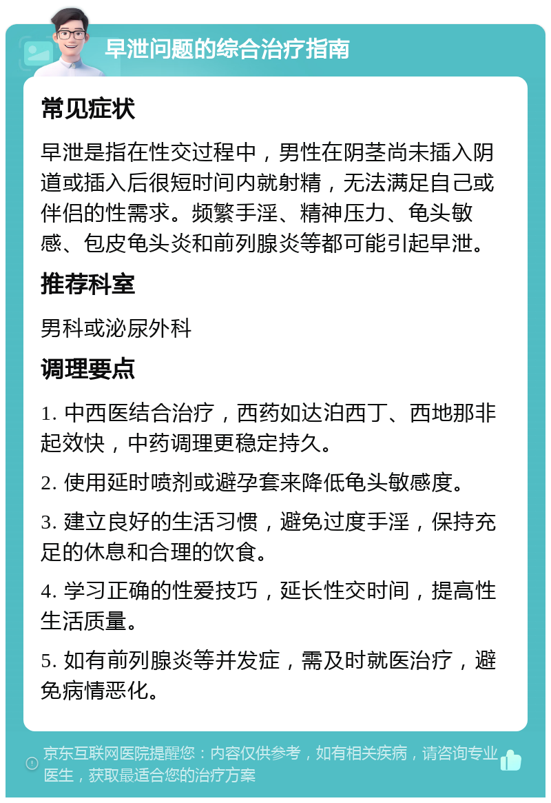 早泄问题的综合治疗指南 常见症状 早泄是指在性交过程中，男性在阴茎尚未插入阴道或插入后很短时间内就射精，无法满足自己或伴侣的性需求。频繁手淫、精神压力、龟头敏感、包皮龟头炎和前列腺炎等都可能引起早泄。 推荐科室 男科或泌尿外科 调理要点 1. 中西医结合治疗，西药如达泊西丁、西地那非起效快，中药调理更稳定持久。 2. 使用延时喷剂或避孕套来降低龟头敏感度。 3. 建立良好的生活习惯，避免过度手淫，保持充足的休息和合理的饮食。 4. 学习正确的性爱技巧，延长性交时间，提高性生活质量。 5. 如有前列腺炎等并发症，需及时就医治疗，避免病情恶化。