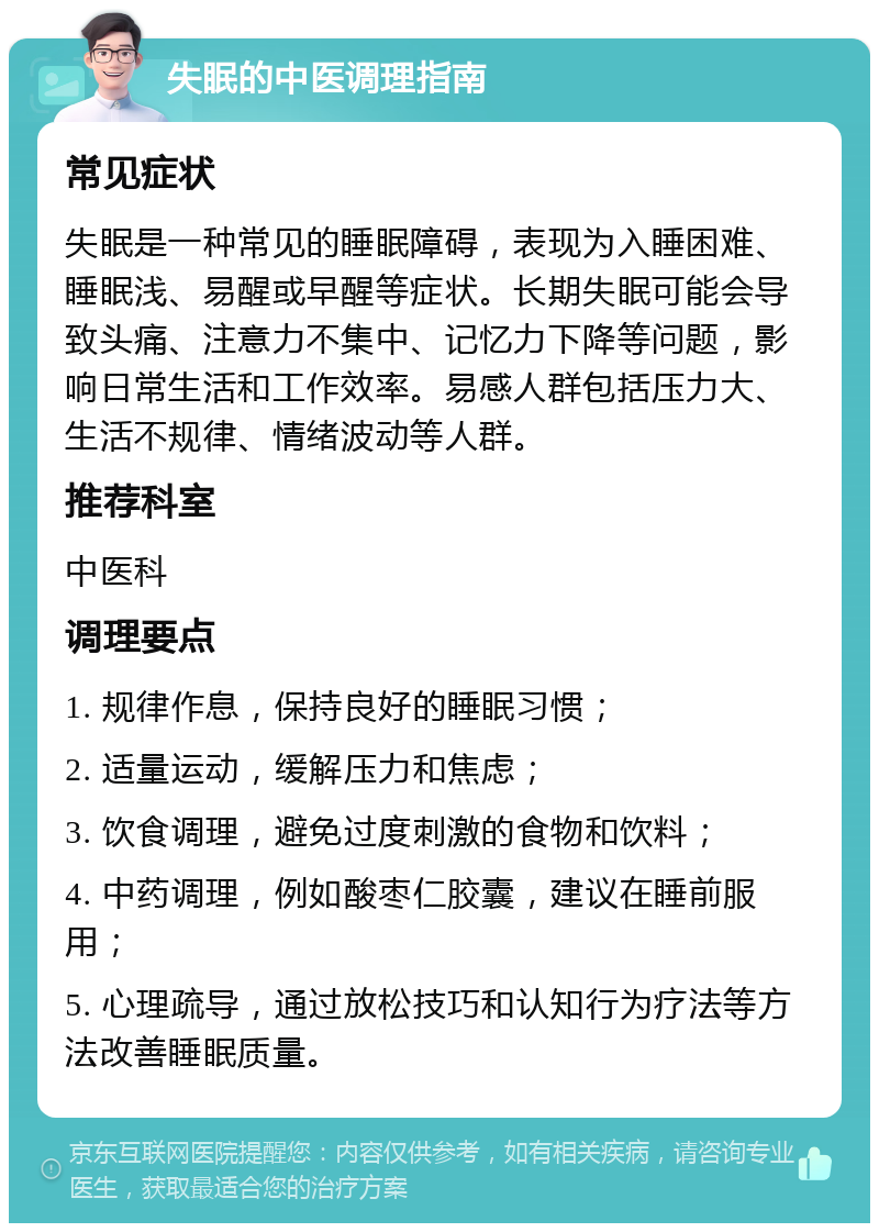 失眠的中医调理指南 常见症状 失眠是一种常见的睡眠障碍，表现为入睡困难、睡眠浅、易醒或早醒等症状。长期失眠可能会导致头痛、注意力不集中、记忆力下降等问题，影响日常生活和工作效率。易感人群包括压力大、生活不规律、情绪波动等人群。 推荐科室 中医科 调理要点 1. 规律作息，保持良好的睡眠习惯； 2. 适量运动，缓解压力和焦虑； 3. 饮食调理，避免过度刺激的食物和饮料； 4. 中药调理，例如酸枣仁胶囊，建议在睡前服用； 5. 心理疏导，通过放松技巧和认知行为疗法等方法改善睡眠质量。