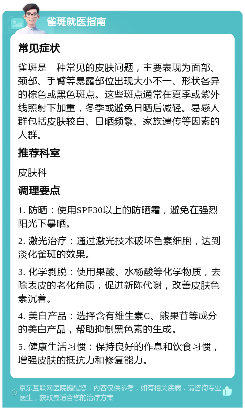 雀斑就医指南 常见症状 雀斑是一种常见的皮肤问题，主要表现为面部、颈部、手臂等暴露部位出现大小不一、形状各异的棕色或黑色斑点。这些斑点通常在夏季或紫外线照射下加重，冬季或避免日晒后减轻。易感人群包括皮肤较白、日晒频繁、家族遗传等因素的人群。 推荐科室 皮肤科 调理要点 1. 防晒：使用SPF30以上的防晒霜，避免在强烈阳光下暴晒。 2. 激光治疗：通过激光技术破坏色素细胞，达到淡化雀斑的效果。 3. 化学剥脱：使用果酸、水杨酸等化学物质，去除表皮的老化角质，促进新陈代谢，改善皮肤色素沉着。 4. 美白产品：选择含有维生素C、熊果苷等成分的美白产品，帮助抑制黑色素的生成。 5. 健康生活习惯：保持良好的作息和饮食习惯，增强皮肤的抵抗力和修复能力。